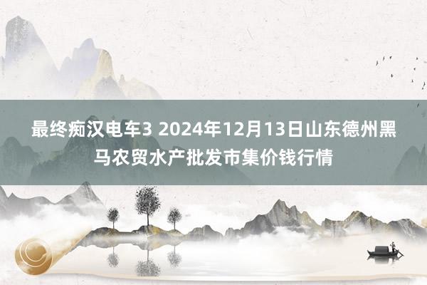 最终痴汉电车3 2024年12月13日山东德州黑马农贸水产批发市集价钱行情