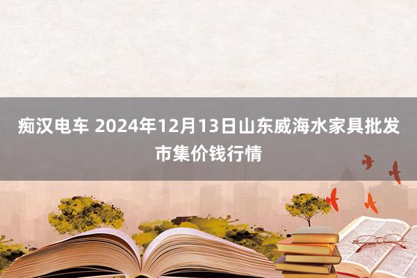 痴汉电车 2024年12月13日山东威海水家具批发市集价钱行情