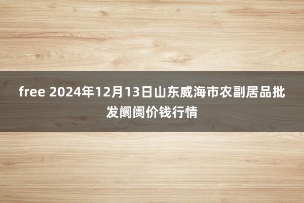 free 2024年12月13日山东威海市农副居品批发阛阓价钱行情