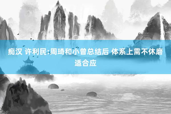 痴汉 许利民:周琦和小曾总结后 体系上需不休磨适合应