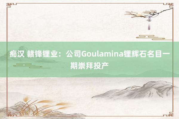 痴汉 赣锋锂业：公司Goulamina锂辉石名目一期崇拜投产