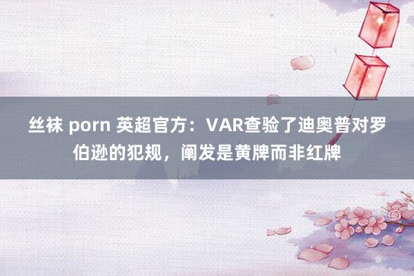 丝袜 porn 英超官方：VAR查验了迪奥普对罗伯逊的犯规，阐发是黄牌而非红牌