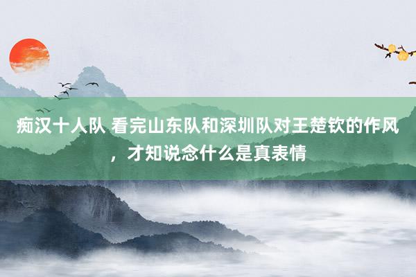 痴汉十人队 看完山东队和深圳队对王楚钦的作风，才知说念什么是真表情