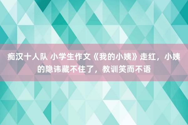 痴汉十人队 小学生作文《我的小姨》走红，小姨的隐讳藏不住了，教训笑而不语