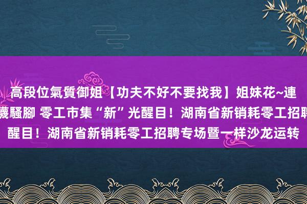 高段位氣質御姐【功夫不好不要找我】姐妹花~連體絲襪~大奶晃動~絲襪騷腳 零工市集“新”光醒目！湖南省新销耗零工招聘专场暨一样沙龙运转