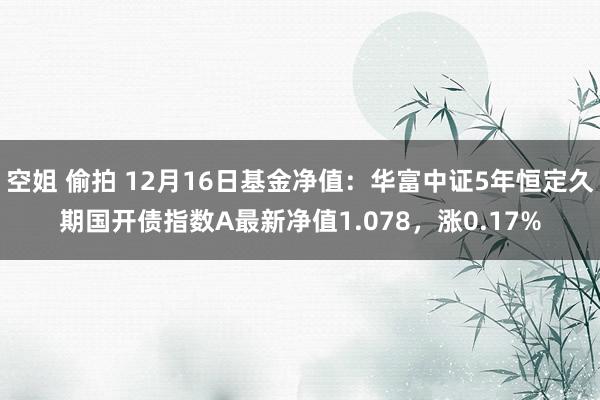 空姐 偷拍 12月16日基金净值：华富中证5年恒定久期国开债指数A最新净值1.078，涨0.17%