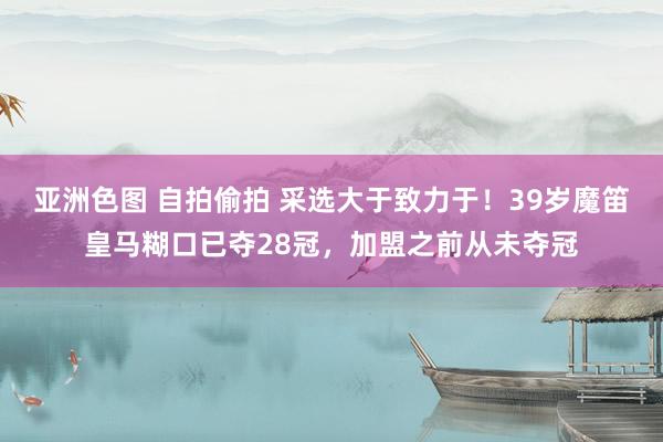 亚洲色图 自拍偷拍 采选大于致力于！39岁魔笛皇马糊口已夺28冠，加盟之前从未夺冠