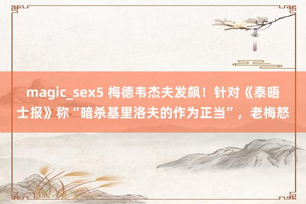 magic_sex5 梅德韦杰夫发飙！针对《泰晤士报》称“暗杀基里洛夫的作为正当”，老梅怒