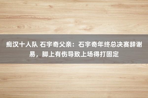 痴汉十人队 石宇奇父亲：石宇奇年终总决赛辞谢易，脚上有伤导致上场得打固定