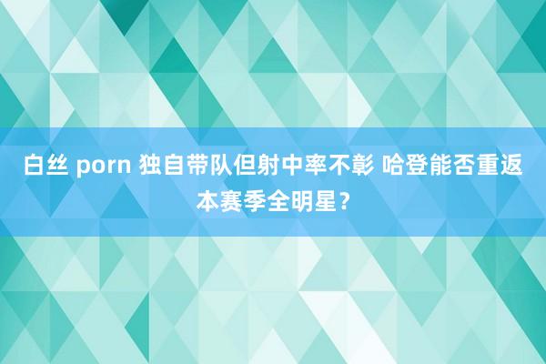 白丝 porn 独自带队但射中率不彰 哈登能否重返本赛季全明星？