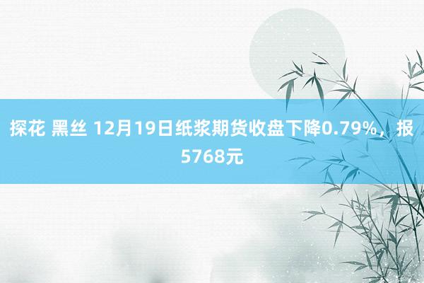 探花 黑丝 12月19日纸浆期货收盘下降0.79%，报5768元