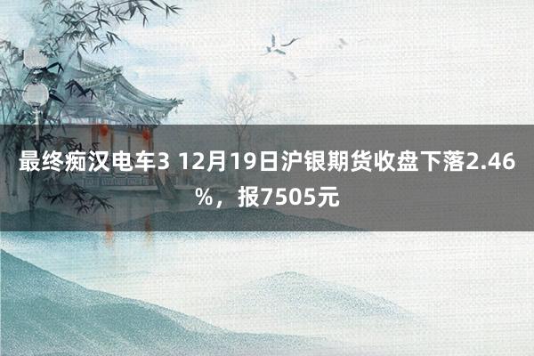 最终痴汉电车3 12月19日沪银期货收盘下落2.46%，报7505元