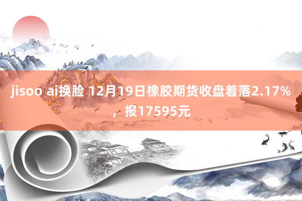 jisoo ai换脸 12月19日橡胶期货收盘着落2.17%，报17595元