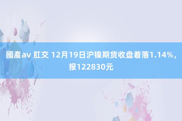 國產av 肛交 12月19日沪镍期货收盘着落1.14%，报122830元