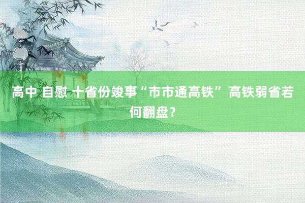 高中 自慰 十省份竣事“市市通高铁” 高铁弱省若何翻盘？