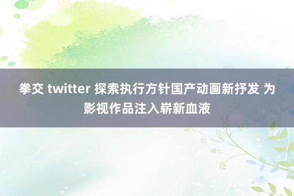 拳交 twitter 探索执行方针国产动画新抒发 为影视作品注入崭新血液