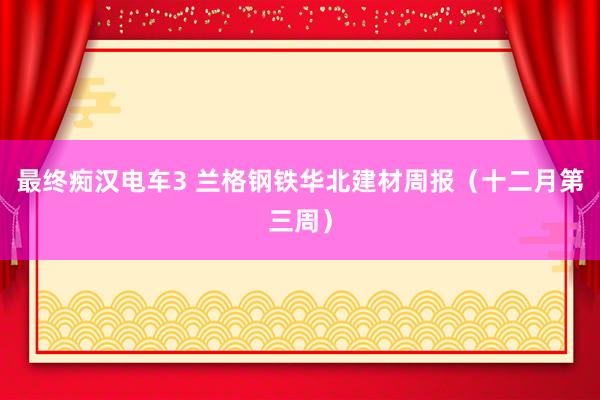 最终痴汉电车3 兰格钢铁华北建材周报（十二月第三周）