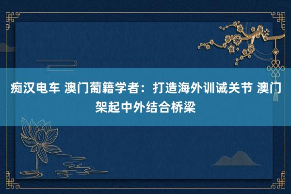 痴汉电车 澳门葡籍学者：打造海外训诫关节 澳门架起中外结合桥梁