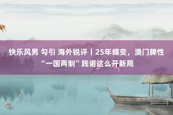 快乐风男 勾引 海外锐评丨25年蝶变，澳门脾性“一国两制”践诺这么开新局