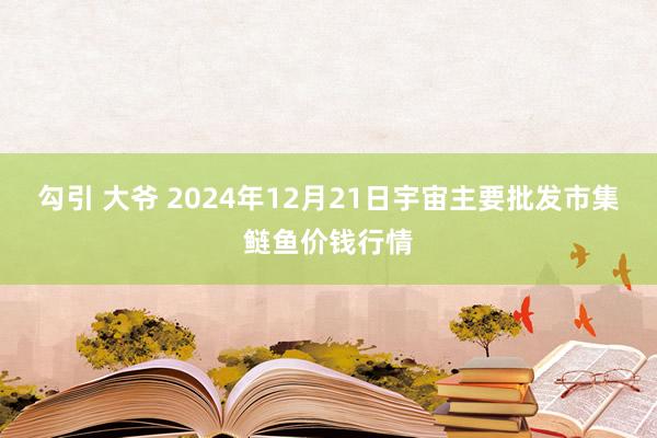 勾引 大爷 2024年12月21日宇宙主要批发市集鲢鱼价钱行情