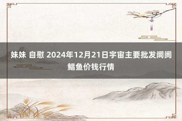 妹妹 自慰 2024年12月21日宇宙主要批发阛阓鲳鱼价钱行情