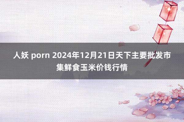 人妖 porn 2024年12月21日天下主要批发市集鲜食玉米价钱行情