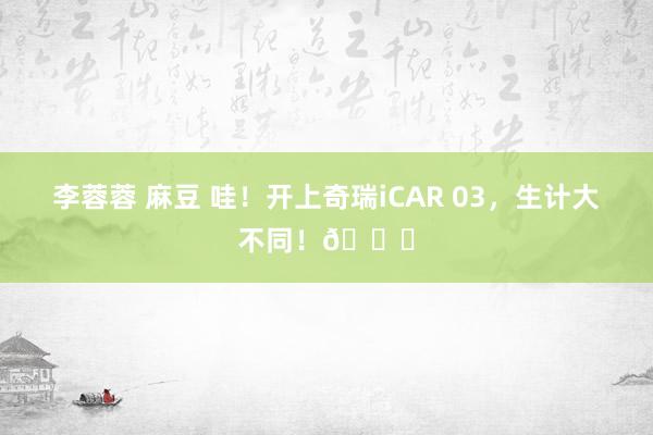 李蓉蓉 麻豆 哇！开上奇瑞iCAR 03，生计大不同！🚀