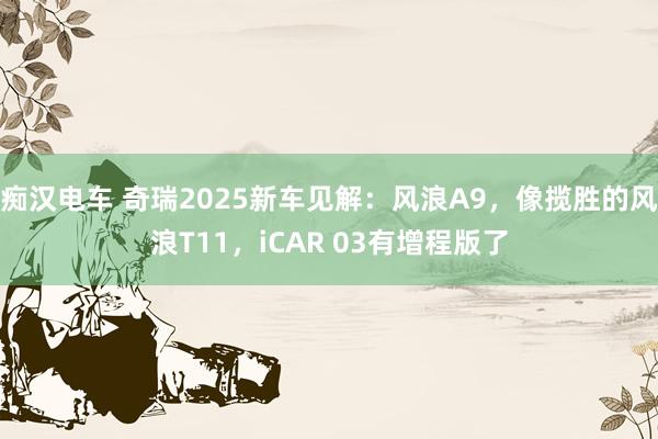 痴汉电车 奇瑞2025新车见解：风浪A9，像揽胜的风浪T11，iCAR 03有增程版了