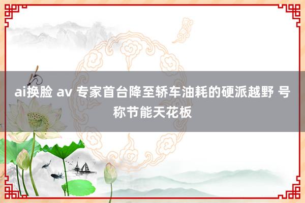 ai换脸 av 专家首台降至轿车油耗的硬派越野 号称节能天花板