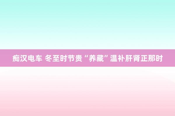 痴汉电车 冬至时节贵“养藏”温补肝肾正那时