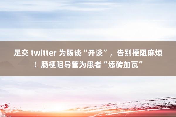 足交 twitter 为肠谈“开谈”，告别梗阻麻烦！肠梗阻导管为患者“添砖加瓦”