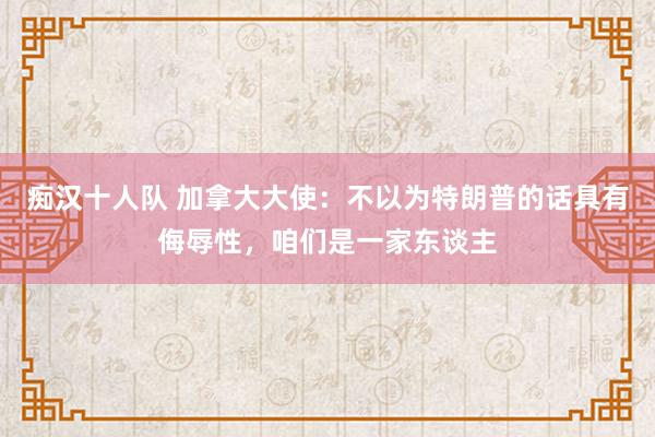 痴汉十人队 加拿大大使：不以为特朗普的话具有侮辱性，咱们是一家东谈主