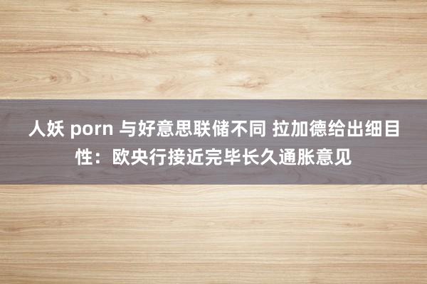 人妖 porn 与好意思联储不同 拉加德给出细目性：欧央行接近完毕长久通胀意见