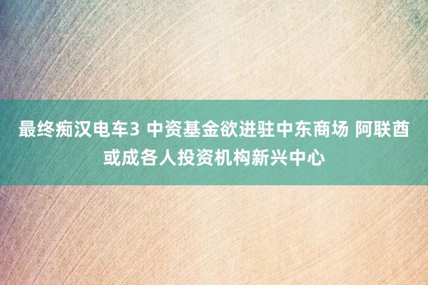 最终痴汉电车3 中资基金欲进驻中东商场 阿联酋或成各人投资机构新兴中心