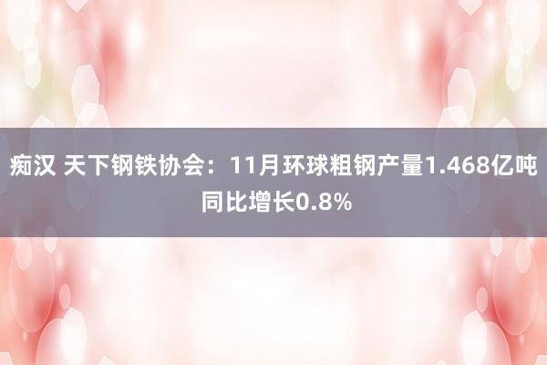 痴汉 天下钢铁协会：11月环球粗钢产量1.468亿吨 同比增长0.8%