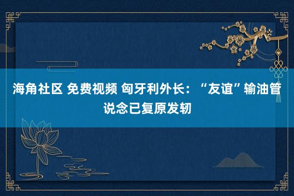 海角社区 免费视频 匈牙利外长：“友谊”输油管说念已复原发轫