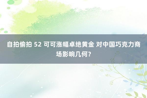 自拍偷拍 52 可可涨幅卓绝黄金 对中国巧克力商场影响几何？