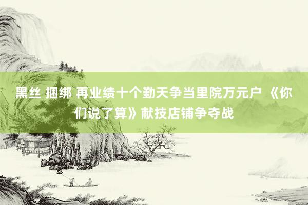 黑丝 捆绑 再业绩十个勤天争当里院万元户 《你们说了算》献技店铺争夺战