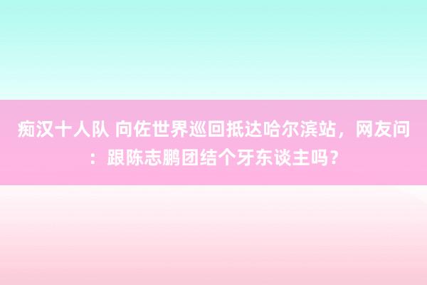 痴汉十人队 向佐世界巡回抵达哈尔滨站，网友问：跟陈志鹏团结个牙东谈主吗？