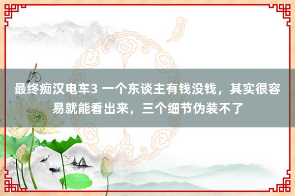 最终痴汉电车3 一个东谈主有钱没钱，其实很容易就能看出来，三个细节伪装不了