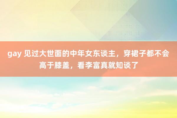 gay 见过大世面的中年女东谈主，穿裙子都不会高于膝盖，看李富真就知谈了