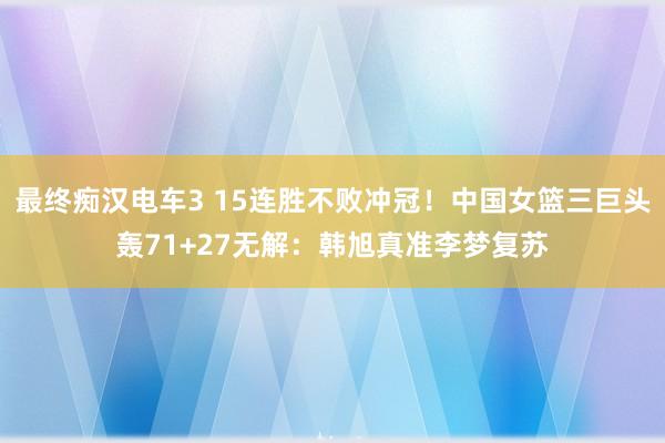 最终痴汉电车3 15连胜不败冲冠！中国女篮三巨头轰71+27无解：韩旭真准李梦复苏