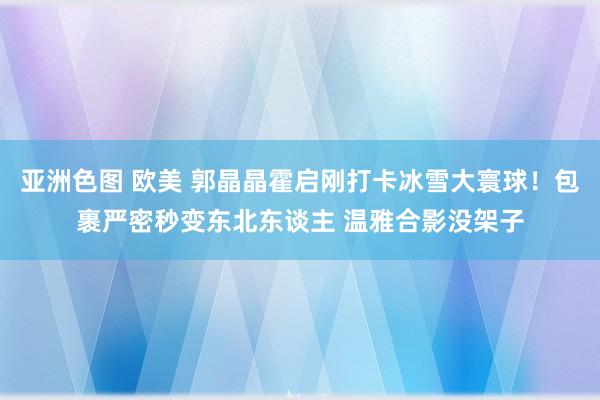 亚洲色图 欧美 郭晶晶霍启刚打卡冰雪大寰球！包裹严密秒变东北东谈主 温雅合影没架子