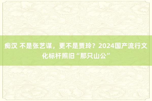 痴汉 不是张艺谋，更不是贾玲？2024国产流行文化标杆照旧“那只山公”