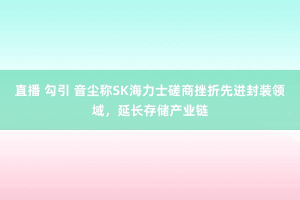 直播 勾引 音尘称SK海力士磋商挫折先进封装领域，延长存储产业链