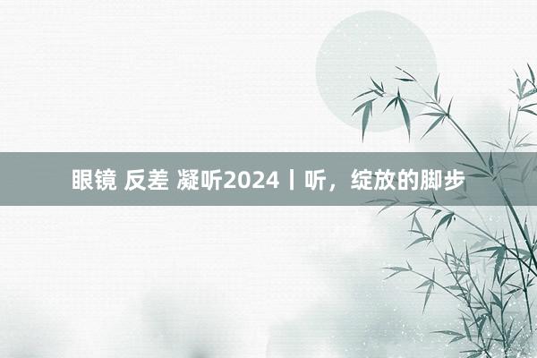 眼镜 反差 凝听2024丨听，绽放的脚步