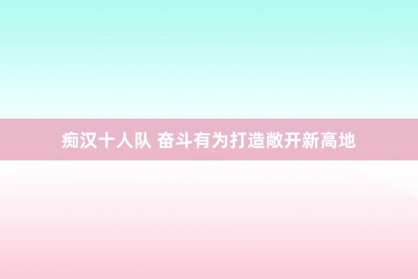 痴汉十人队 奋斗有为打造敞开新高地