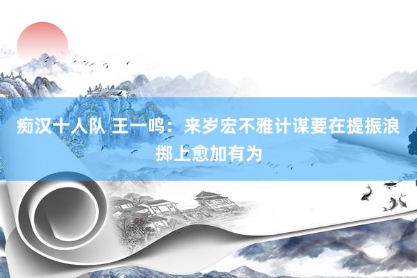 痴汉十人队 王一鸣：来岁宏不雅计谋要在提振浪掷上愈加有为