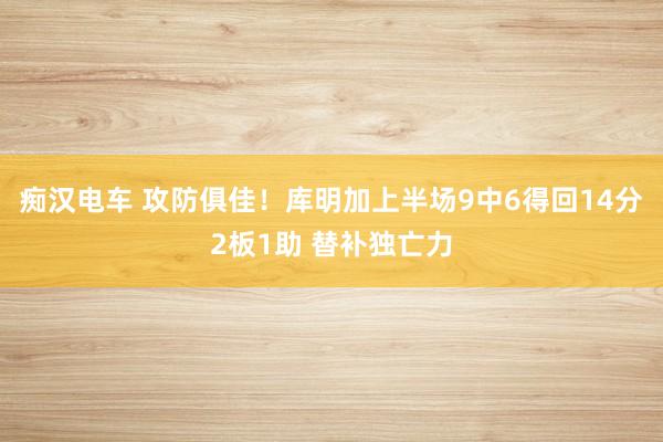 痴汉电车 攻防俱佳！库明加上半场9中6得回14分2板1助 替补独亡力