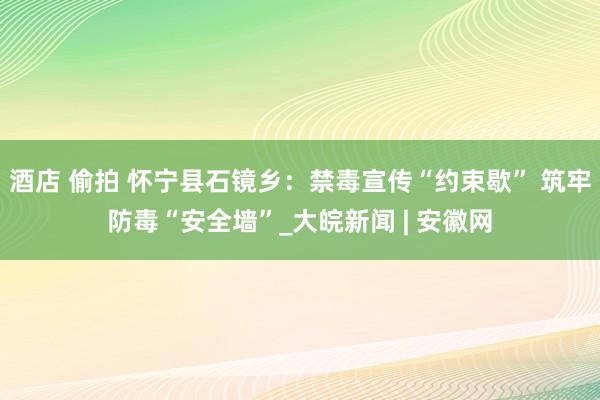 酒店 偷拍 怀宁县石镜乡：禁毒宣传“约束歇” 筑牢防毒“安全墙”_大皖新闻 | 安徽网